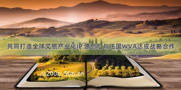 共同打造全球文旅产业化IP 源创汇与法国WVA达成战略合作