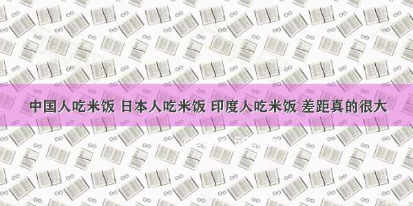 中国人吃米饭 日本人吃米饭 印度人吃米饭 差距真的很大