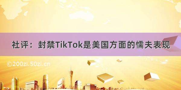 社评：封禁TikTok是美国方面的懦夫表现