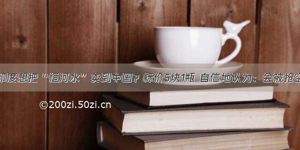 印度想把“恒河水”卖到中国？标价5块1瓶 自信地认为：会被抢空