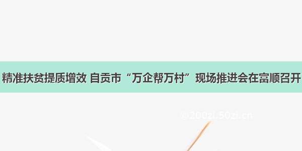 精准扶贫提质增效 自贡市“万企帮万村”现场推进会在富顺召开