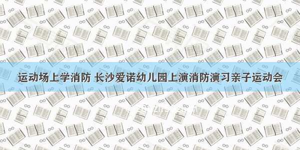 运动场上学消防 长沙爱诺幼儿园上演消防演习亲子运动会