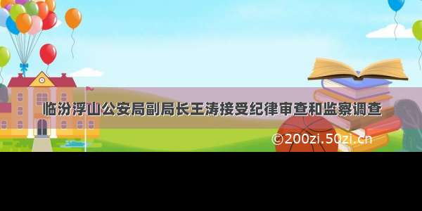 临汾浮山公安局副局长王涛接受纪律审查和监察调查