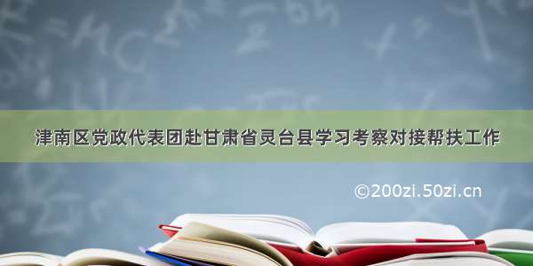 津南区党政代表团赴甘肃省灵台县学习考察对接帮扶工作