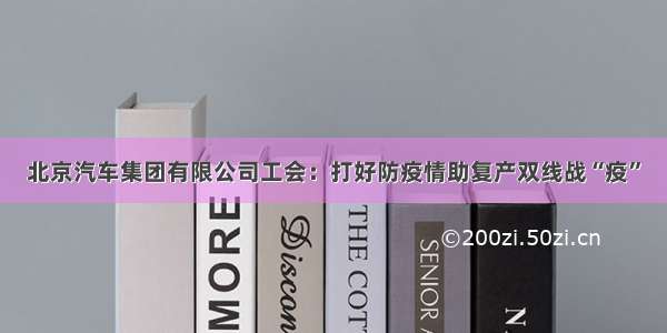 北京汽车集团有限公司工会：打好防疫情助复产双线战“疫”