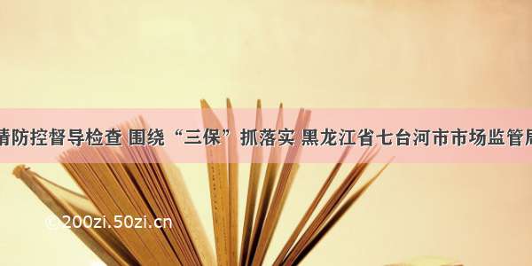 强化疫情防控督导检查 围绕“三保”抓落实 黑龙江省七台河市市场监管局在行动