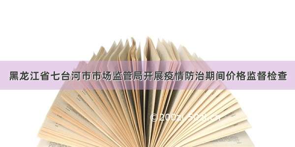 黑龙江省七台河市市场监管局开展疫情防治期间价格监督检查