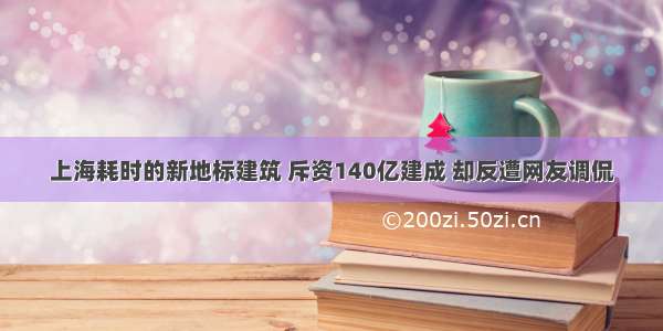 上海耗时的新地标建筑 斥资140亿建成 却反遭网友调侃