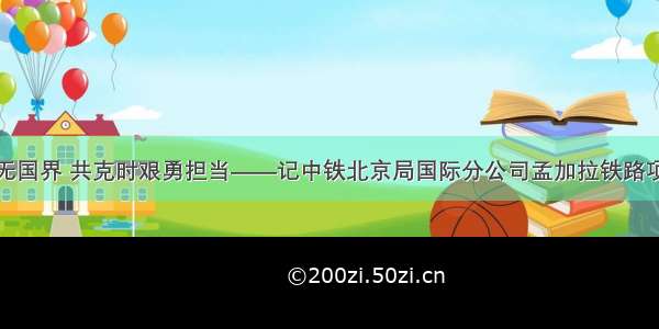 抗疫工作无国界 共克时艰勇担当——记中铁北京局国际分公司孟加拉铁路项目部尤灏