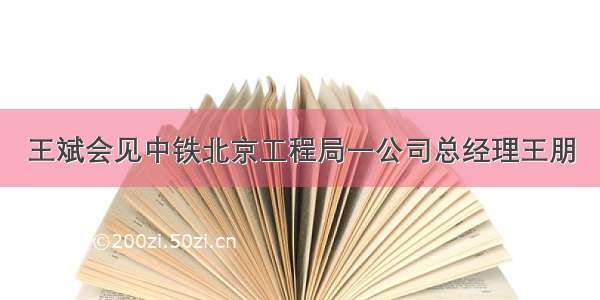 王斌会见中铁北京工程局一公司总经理王朋