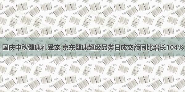 国庆中秋健康礼受宠 京东健康超级品类日成交额同比增长104%