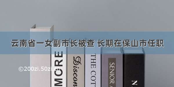 云南省一女副市长被查 长期在保山市任职