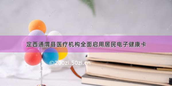 定西通渭县医疗机构全面启用居民电子健康卡