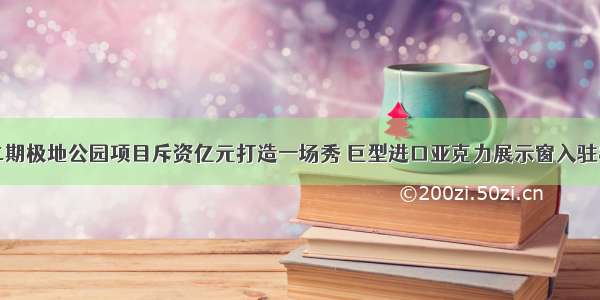 哈尔滨极地馆二期极地公园项目斥资亿元打造一场秀 巨型进口亚克力展示窗入驻&ldquo;鲸世界