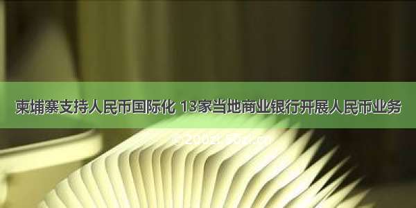 柬埔寨支持人民币国际化 13家当地商业银行开展人民币业务