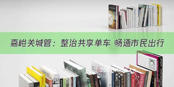 嘉峪关城管：整治共享单车 畅通市民出行