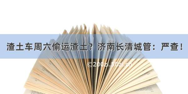 渣土车周六偷运渣土？济南长清城管：严查！