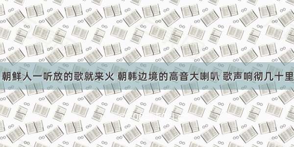 朝鲜人一听放的歌就来火 朝韩边境的高音大喇叭 歌声响彻几十里