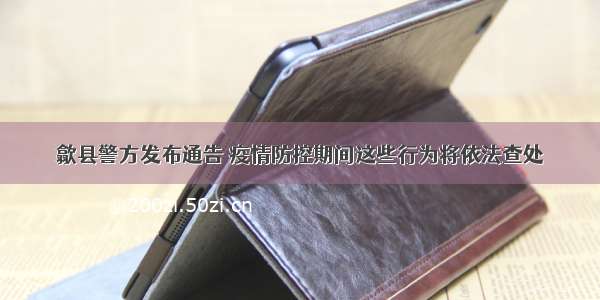 歙县警方发布通告 疫情防控期间这些行为将依法查处