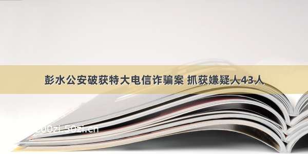 彭水公安破获特大电信诈骗案 抓获嫌疑人43人