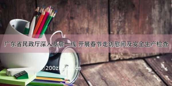 广东省民政厅深入基层一线 开展春节走访慰问及安全生产检查