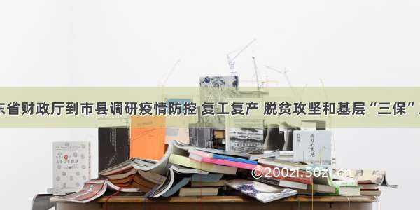 山东省财政厅到市县调研疫情防控 复工复产 脱贫攻坚和基层“三保”工作