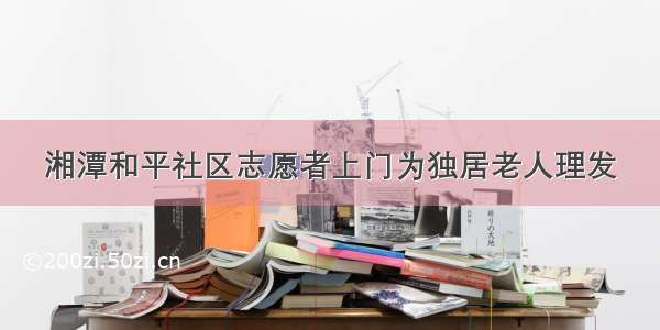 湘潭和平社区志愿者上门为独居老人理发