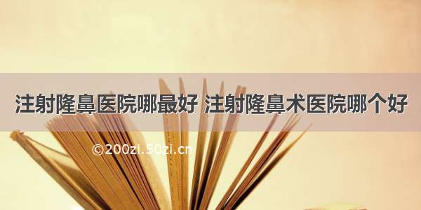 注射隆鼻医院哪最好 注射隆鼻术医院哪个好