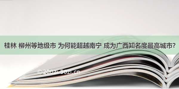 桂林 柳州等地级市 为何能超越南宁 成为广西知名度最高城市？