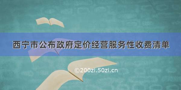 西宁市公布政府定价经营服务性收费清单