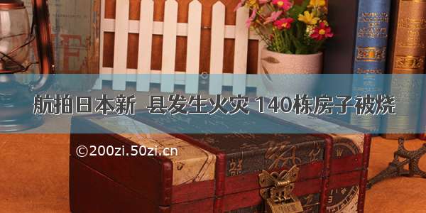 航拍日本新潟县发生火灾 140栋房子被烧