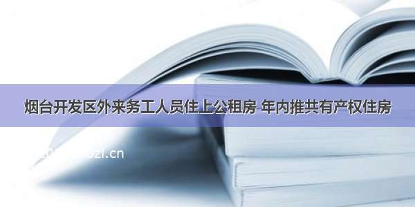 烟台开发区外来务工人员住上公租房 年内推共有产权住房