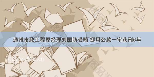 通州市政工程原经理刘国防受贿 挪用公款一审获刑6年