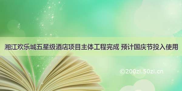 湘江欢乐城五星级酒店项目主体工程完成 预计国庆节投入使用