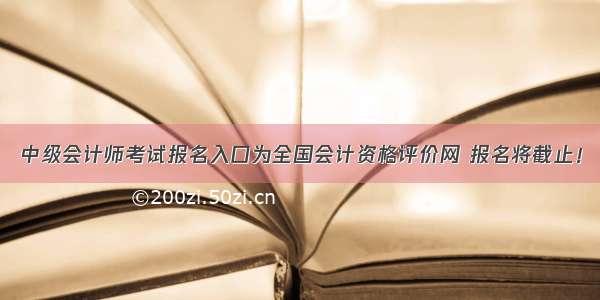 中级会计师考试报名入口为全国会计资格评价网 报名将截止！