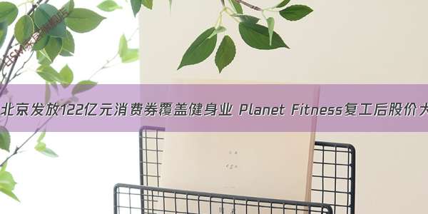 精练日报｜北京发放122亿元消费券覆盖健身业 Planet Fitness复工后股价大涨 天猫61