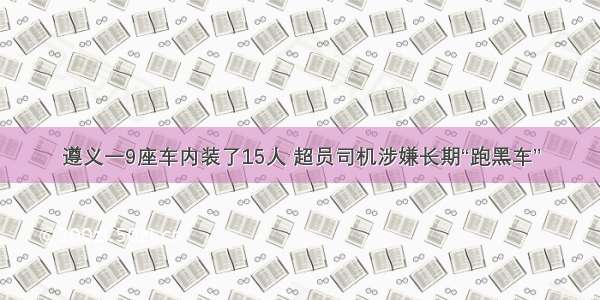 遵义一9座车内装了15人 超员司机涉嫌长期“跑黑车”