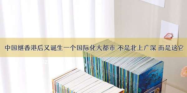 中国继香港后又诞生一个国际化大都市 不是北上广深 而是这它