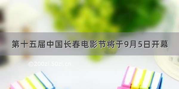 第十五届中国长春电影节将于9月5日开幕