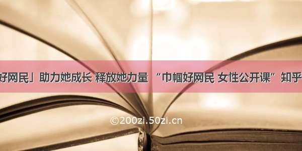 「巾帼好网民」助力她成长 释放她力量 “巾帼好网民 女性公开课”知乎课堂上线