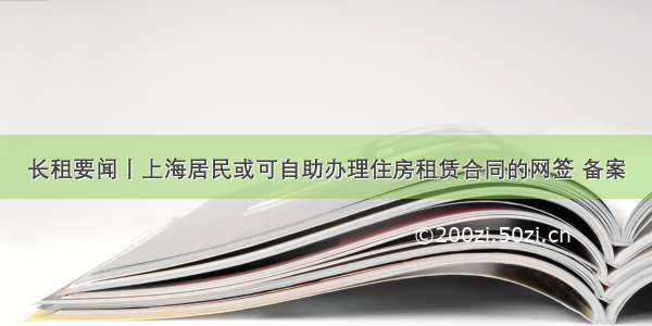 长租要闻丨上海居民或可自助办理住房租赁合同的网签 备案