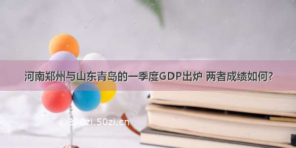 河南郑州与山东青岛的一季度GDP出炉 两者成绩如何？