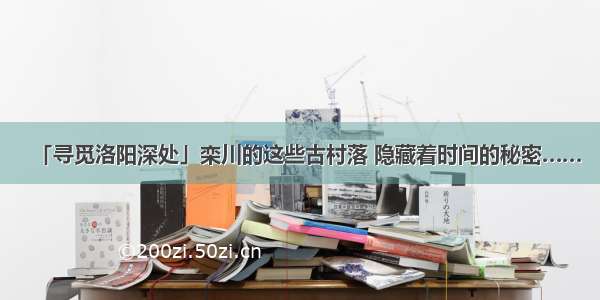 「寻觅洛阳深处」栾川的这些古村落 隐藏着时间的秘密……