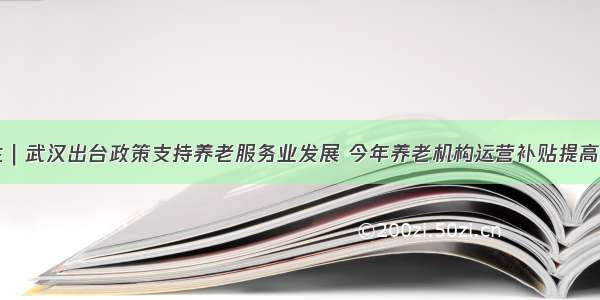 民生｜武汉出台政策支持养老服务业发展 今年养老机构运营补贴提高30%