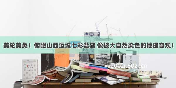 美轮美奂！俯瞰山西运城七彩盐湖 像被大自然染色的地理奇观！