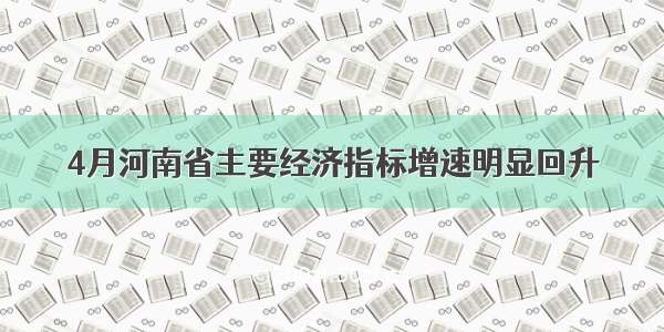 4月河南省主要经济指标增速明显回升