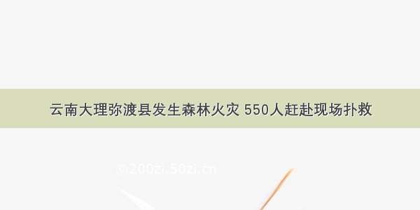 云南大理弥渡县发生森林火灾 550人赶赴现场扑救