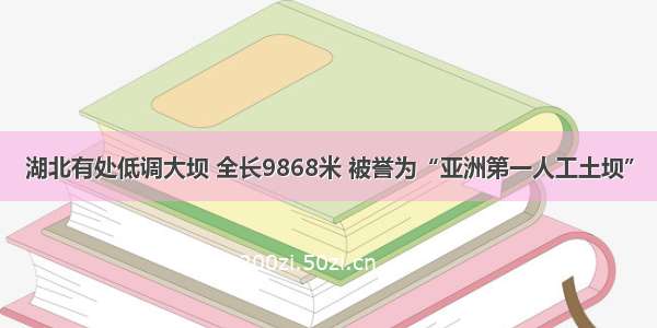 湖北有处低调大坝 全长9868米 被誉为“亚洲第一人工土坝”