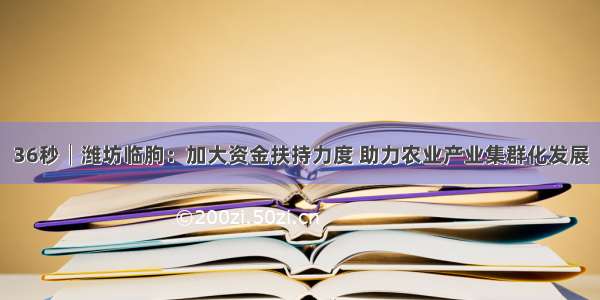 36秒│潍坊临朐：加大资金扶持力度 助力农业产业集群化发展