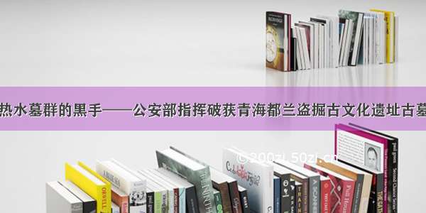 斩断伸向热水墓群的黑手——公安部指挥破获青海都兰盗掘古文化遗址古墓葬案调查